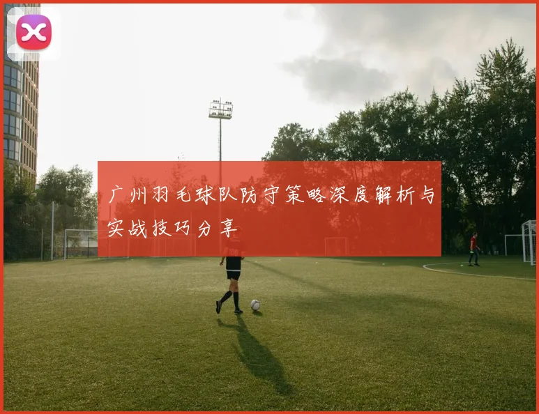 广州羽毛球队防守策略深度解析与实战技巧分享