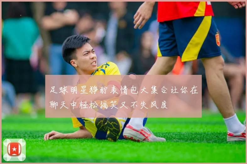 足球明星狰狞表情包大集合让你在聊天中轻松搞笑又不失风度